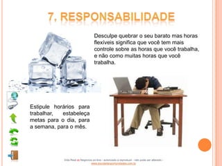 Desculpe quebrar o seu barato mas horas
                                    flexíveis significa que você tem mais
                                    controle sobre as horas que você trabalha,
                                    e não como muitas horas que você
                                    trabalha.




Estipule horários para
trabalhar,  estabeleça
metas para o dia, para
a semana, para o mês.




            Vida Real vs Negócios on-line - autorizado a reproduzir - não pode ser alterado -
                                www.escoladeoportunidades.com.br
 