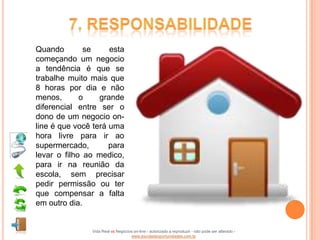 Quando        se     esta
começando um negocio
a tendência é que se
trabalhe muito mais que
8 horas por dia e não
menos,       o    grande
diferencial entre ser o
dono de um negocio on-
line é que você terá uma
hora livre para ir ao
supermercado,        para
levar o filho ao medico,
para ir na reunião da
escola, sem precisar
pedir permissão ou ter
que compensar a falta
em outro dia.


               Vida Real vs Negócios on-line - autorizado a reproduzir - não pode ser alterado -
                                   www.escoladeoportunidades.com.br
 