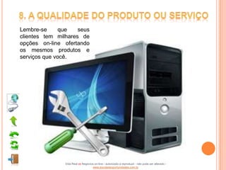 Lembre-se      que   seus
clientes tem milhares de
opções on-line ofertando
os mesmos produtos e
serviços que você.




                Vida Real vs Negócios on-line - autorizado a reproduzir - não pode ser alterado -
                                    www.escoladeoportunidades.com.br
 