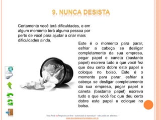 Certamente você terá dificuldades, e em
algum momento terá alguma pessoa por
perto de você para ajudar a criar mais
dificuldades ainda.
                                  Este é o momento para parar,
                                  esfriar a cabeça se desligar
                                  completamente da sua empresa,
                                  pegar papel e caneta (bastante
                                  papel) escreva tudo o que você fez
                                  que deu certo dobre este papel e
                                  coloque no bolso. Este é o
                                  momento para parar, esfriar a
                                  cabeça se desligar completamente
                                  da sua empresa, pegar papel e
                                  caneta (bastante papel) escreva
                                  tudo o que você fez que deu certo
                                  dobre este papel e coloque no
                                  bolso.

               Vida Real vs Negócios on-line - autorizado a reproduzir - não pode ser alterado -
                                   www.escoladeoportunidades.com.br
 