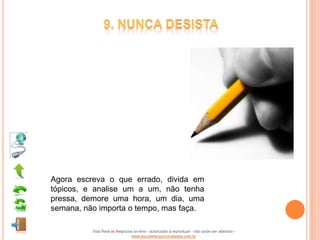 Agora escreva o que errado, divida em
tópicos, e analise um a um, não tenha
pressa, demore uma hora, um dia, uma
semana, não importa o tempo, mas faça.

          Vida Real vs Negócios on-line - autorizado a reproduzir - não pode ser alterado -
                              www.escoladeoportunidades.com.br
 