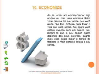 Ao se tornar um empreendedor seja
                                  on-line ou com uma empresa física
                                  você precisa ter em mente que você
                                  ainda não tem dinheiro para levar a
                                  vida que você sonha. Até agora você
                                  estava vivendo com um salário fixo,
                                  lembre-se que o seu salário agora
                                  depende dos seus esforços, quanto
                                  mais você gasta maior o tempo de
                                  trabalho e mais distante estará o seu
                                  sonho.




Vida Real vs Negócios on-line - autorizado a reproduzir - não pode ser alterado -
                    www.escoladeoportunidades.com.br
 