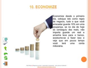 Economize desde o primeiro
                                                    dia, coloque isto como regra
                                                    de negocio, tudo o que você
                                                    arrecadar guarde 10% em uma
                                                    poupança, se no dia de hoje
                                                    só conseguiu dez reais, não
                                                    importa guarde um real e
                                                    amanha leve para o banco,
                                                    acostume-se a fazer isso e
                                                    veja que em pouco tempo
                                                    você      terá  uma    conta
                                                    milionária.




Vida Real vs Negócios on-line - autorizado a reproduzir - não pode ser alterado -
                    www.escoladeoportunidades.com.br
 