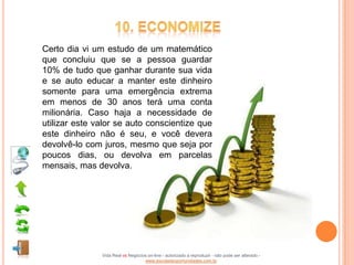 Certo dia vi um estudo de um matemático
que concluiu que se a pessoa guardar
10% de tudo que ganhar durante sua vida
e se auto educar a manter este dinheiro
somente para uma emergência extrema
em menos de 30 anos terá uma conta
milionária. Caso haja a necessidade de
utilizar este valor se auto conscientize que
este dinheiro não é seu, e você devera
devolvê-lo com juros, mesmo que seja por
poucos dias, ou devolva em parcelas
mensais, mas devolva.




               Vida Real vs Negócios on-line - autorizado a reproduzir - não pode ser alterado -
                                   www.escoladeoportunidades.com.br
 