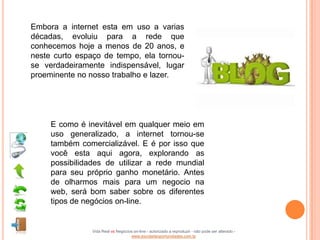 Embora a internet esta em uso a varias
décadas, evoluiu para a rede que
conhecemos hoje a menos de 20 anos, e
neste curto espaço de tempo, ela tornou-
se verdadeiramente indispensável, lugar
proeminente no nosso trabalho e lazer.




     E como é inevitável em qualquer meio em
     uso generalizado, a internet tornou-se
     também comercializável. E é por isso que
     você esta aqui agora, explorando as
     possibilidades de utilizar a rede mundial
     para seu próprio ganho monetário. Antes
     de olharmos mais para um negocio na
     web, será bom saber sobre os diferentes
     tipos de negócios on-line.


                Vida Real vs Negócios on-line - autorizado a reproduzir - não pode ser alterado -
                                    www.escoladeoportunidades.com.br
 