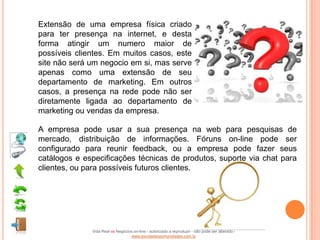 Extensão de uma empresa física criado
para ter presença na internet, e desta
forma atingir um numero maior de
possíveis clientes. Em muitos casos, este
site não será um negocio em si, mas serve
apenas como uma extensão de seu
departamento de marketing. Em outros
casos, a presença na rede pode não ser
diretamente ligada ao departamento de
marketing ou vendas da empresa.

A empresa pode usar a sua presença na web para pesquisas de
mercado, distribuição de informações. Fóruns on-line pode ser
configurado para reunir feedback, ou a empresa pode fazer seus
catálogos e especificações técnicas de produtos, suporte via chat para
clientes, ou para possíveis futuros clientes.




              Vida Real vs Negócios on-line - autorizado a reproduzir - não pode ser alterado -
                                  www.escoladeoportunidades.com.br
 