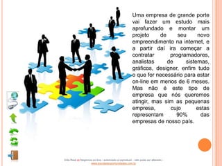 Uma empresa de grande porte
                                                       vai fazer um estudo mais
                                                       aprofundado e montar um
                                                       projeto    de     seu      novo
                                                       empreendimento na internet, e
                                                       a partir daí ira começar a
                                                       contratar      programadores,
                                                       analistas     de      sistemas,
                                                       gráficos, designer, enfim tudo
                                                       o que for necessário para estar
                                                       on-line em menos de 6 meses.
                                                       Mas não é este tipo de
                                                       empresa que nós queremos
                                                       atingir, mas sim as pequenas
                                                       empresa,       cujo        estas
                                                       representam      90%        das
                                                       empresas de nosso país.




Vida Real vs Negócios on-line - autorizado a reproduzir - não pode ser alterado -
                    www.escoladeoportunidades.com.br
 