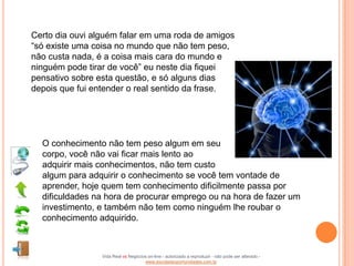 Certo dia ouvi alguém falar em uma roda de amigos
“só existe uma coisa no mundo que não tem peso,
não custa nada, é a coisa mais cara do mundo e
ninguém pode tirar de você” eu neste dia fiquei
pensativo sobre esta questão, e só alguns dias
depois que fui entender o real sentido da frase.




  O conhecimento não tem peso algum em seu
  corpo, você não vai ficar mais lento ao
  adquirir mais conhecimentos, não tem custo
  algum para adquirir o conhecimento se você tem vontade de
  aprender, hoje quem tem conhecimento dificilmente passa por
  dificuldades na hora de procurar emprego ou na hora de fazer um
  investimento, e também não tem como ninguém lhe roubar o
  conhecimento adquirido.



                 Vida Real vs Negócios on-line - autorizado a reproduzir - não pode ser alterado -
                                     www.escoladeoportunidades.com.br
 