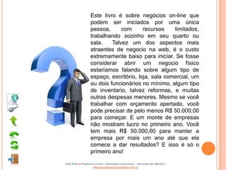 Este livro é sobre negócios on-line que
                    podem ser iniciados por uma única
                    pessoa,      com      recursos    limitados,
                    trabalhando sozinho em seu quarto ou
                    sala.    Talvez um dos aspectos mais
                    atraentes de negocio na web, é o custo
                    extremamente baixo para iniciar. Se fosse
                    considerar abrir um negocio físico
                    estaríamos falando sobre algum tipo de
                    espaço, escritório, loja, sala comercial, um
                    ou dois funcionários no mínimo, algum tipo
                    de inventario, talvez reformas, e muitas
                    outras despesas menores. Mesmo se você
                    trabalhar com orçamento apertado, você
                    pode precisar de pelo menos R$ 50.000,00
                    para começar. E um monte de empresas
                    não mostram lucro no primeiro ano. Você
                    tem mais R$ 50.000,00 para manter a
                    empresa por mais um ano até que ela
                    comece a dar resultados? E isso é só o
                    primeiro ano!

Vida Real vs Negócios on-line - autorizado a reproduzir - não pode ser alterado -
                    www.escoladeoportunidades.com.br
 