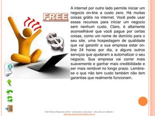 A internet por outro lado permite iniciar um
                              negocio on-line a custo zero. Há muitas
                              coisas grátis na internet. Você pode usar
                              esses recursos para iniciar um negocio
                              sem nenhum custo. Claro, é altamente
                              aconselhável que você pague por certas
                              coisas, como um nome de domínio para o
                              seu site, uma hospedagem de qualidade
                              que vai garantir a sua empresa estar on-
                              line 24 horas por dia, e alguns outros
                              serviços que ajudaram a automatizar o seu
                              negocio. Sua empresa vai correr mais
                              suavemente e ganhar mais credibilidade e
                              ser mais rentável no longo prazo. Lembre-
                              se o que não tem custo também não tem
                              garantias que realmente funcionam.




Vida Real vs Negócios on-line - autorizado a reproduzir - não pode ser alterado -
                    www.escoladeoportunidades.com.br
 