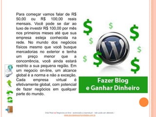 Para começar vamos falar de R$
50,00 ou R$ 100,00 reais
mensais. Você pode se dar ao
luxo de investir R$ 100,00 por mês
nos primeiros meses até que sua
empresa esteja conhecida na
rede. No mundo dos negócios
físicos mesmo que você busque
mercadorias no exterior e tenha
um      preço    menor     que   a
concorrência, você ainda estará
restrito a sua pequena região. Em
um negocio on-line, um alcance
global é a norma e não a exceção.
Cada       empresa     virtual   é
efetivamente global, com potencial
de fazer negócios em qualquer
parte do mundo.



                Vida Real vs Negócios on-line - autorizado a reproduzir - não pode ser alterado -
                                    www.escoladeoportunidades.com.br
 