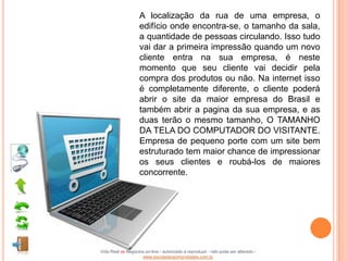 A localização da rua de uma empresa, o
                    edifício onde encontra-se, o tamanho da sala,
                    a quantidade de pessoas circulando. Isso tudo
                    vai dar a primeira impressão quando um novo
                    cliente entra na sua empresa, é neste
                    momento que seu cliente vai decidir pela
                    compra dos produtos ou não. Na internet isso
                    é completamente diferente, o cliente poderá
                    abrir o site da maior empresa do Brasil e
                    também abrir a pagina da sua empresa, e as
                    duas terão o mesmo tamanho, O TAMANHO
                    DA TELA DO COMPUTADOR DO VISITANTE.
                    Empresa de pequeno porte com um site bem
                    estruturado tem maior chance de impressionar
                    os seus clientes e roubá-los de maiores
                    concorrente.




Vida Real vs Negócios on-line - autorizado a reproduzir - não pode ser alterado -
                    www.escoladeoportunidades.com.br
 