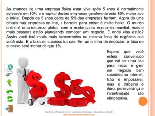 As chances de uma empresa física estar viva após 5 anos é normalmente
colocado em 80% e o capital destas empresas geralmente esta 50% maior que
o inicial. Depois de 5 anos cerca de 5% das empresas fecham. Agora de uma
olhada nas empresas on-line, a barreira para entrar é muito baixa. O mundo
online é uma natureza global, com a mudança da economia mundial, mais e
mais pessoas estão planejando começar um negocio. E onde elas estão?
Assim você terá muito mais concorrentes na mesma linha de negócios que
você esta. E a taxa de sucesso ira cair. Em uma linha de negócios, a taxa de
sucesso será menor do que 1%.
                                                        Espero que você
                                                        esteja     convencido
                                                        que vai ser uma luta
                                                        para iniciar e gerir
                                                        um negocio bem
                                                        sucedido na internet.
                                                        Não e impossível,
                                                        mas o trabalho é
                                                        duro, perseverança e
                                                        inventividade    são
                                                        obrigatórios.


                     Vida Real vs Negócios on-line - autorizado a reproduzir - não pode ser alterado -
                                         www.escoladeoportunidades.com.br
 