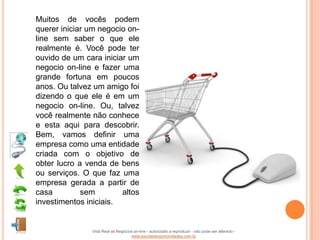 Muitos de vocês podem
querer iniciar um negocio on-
line sem saber o que ele
realmente é. Você pode ter
ouvido de um cara iniciar um
negocio on-line e fazer uma
grande fortuna em poucos
anos. Ou talvez um amigo foi
dizendo o que ele é em um
negocio on-line. Ou, talvez
você realmente não conhece
e esta aqui para descobrir.
Bem, vamos definir uma
empresa como uma entidade
criada com o objetivo de
obter lucro a venda de bens
ou serviços. O que faz uma
empresa gerada a partir de
casa         sem        altos
investimentos iniciais.


               Vida Real vs Negócios on-line - autorizado a reproduzir - não pode ser alterado -
                                   www.escoladeoportunidades.com.br
 
