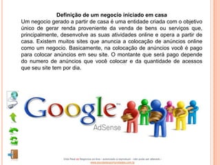 Definição de um negocio iniciado em casa
Um negocio gerado a partir de casa é uma entidade criada com o objetivo
único de gerar renda proveniente da venda de bens ou serviços que,
principalmente, desenvolve as suas atividades online e opera a partir de
casa. Existem muitos sites que anuncia a colocação de anúncios online
como um negocio. Basicamente, na colocação de anúncios você é pago
para colocar anúncios em seu site. O montante que será pago depende
do numero de anúncios que você colocar e da quantidade de acessos
que seu site tem por dia.




                Vida Real vs Negócios on-line - autorizado a reproduzir - não pode ser alterado -
                                    www.escoladeoportunidades.com.br
 