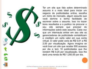Ter um site que fala sobre determinado
                               assunto é o mais ideal para iniciar um
                               negocio de publicidades online, escolha
                               um nicho de mercado, algum assunto que
                               você domine e tenha facilidade de
                               escrever sobre o assunto. Isso ira trazer
                               bons resultados e o publico ira procurar o
                               seu site sempre que precisar de
                               informações sobre este assunto. Cada vez
                               que um internauta entrar em seu site os
                               gerenciadores de publicidade contabilizam
                               e creditam um certo valor em sua conta
                               virtual. O valor pode varia de R$ 0,01 a R$
                               2,00 por visualização. Agora imagina se
                               você tiver um site que recebe 500 acessos
                               por dia e tem 10 publicidades que lhe
                               rendem R$ 0,25 por visualização. Isso lhe
                               dará uma renda de R$ 1.250,00 por dia.




Vida Real vs Negócios on-line - autorizado a reproduzir - não pode ser alterado -
                    www.escoladeoportunidades.com.br
 