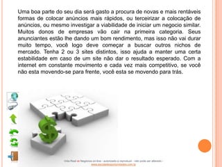 Uma boa parte do seu dia será gasto a procura de novas e mais rentáveis
formas de colocar anúncios mais rápidos, ou terceirizar a colocação de
anúncios, ou mesmo investigar a viabilidade de iniciar um negocio similar.
Muitos donos de empresas vão cair na primeira categoria. Seus
anunciantes estão lhe dando um bom rendimento, mas isso não vai durar
muito tempo, você logo deve começar a buscar outros nichos de
mercado. Tenha 2 ou 3 sites distintos, isso ajuda a manter uma certa
estabilidade em caso de um site não dar o resultado esperado. Com a
internet em constante movimento e cada vez mais competitivo, se você
não esta movendo-se para frente, você esta se movendo para trás.




                  Vida Real vs Negócios on-line - autorizado a reproduzir - não pode ser alterado -
                                      www.escoladeoportunidades.com.br
 