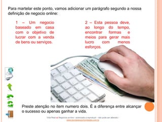 Para martelar este ponto, vamos adicionar um parágrafo segundo a nossa
definição de negocio online:

   1 – Um negocio                                              2 – Esta pessoa deve,
   baseado em casa                                             ao longo do tempo,
   com o objetivo de                                           encontrar    formas  e
   lucrar com a venda                                          meios para gerar mais
   de bens ou serviços.                                        lucro     com    menos
                                                               esforços.




       Preste atenção no item numero dois. É a diferença entre alcançar
       o sucesso ou apenas ganhar a vida.
                    Vida Real vs Negócios on-line - autorizado a reproduzir - não pode ser alterado -
                                        www.escoladeoportunidades.com.br
 