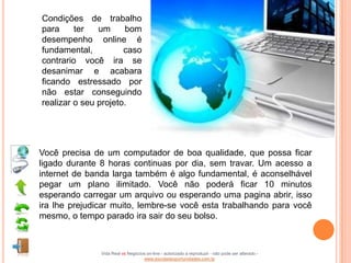 Condições de trabalho
para     ter   um     bom
desempenho online é
fundamental,          caso
contrario você ira se
desanimar e acabara
ficando estressado por
não estar conseguindo
realizar o seu projeto.




Você precisa de um computador de boa qualidade, que possa ficar
ligado durante 8 horas continuas por dia, sem travar. Um acesso a
internet de banda larga também é algo fundamental, é aconselhável
pegar um plano ilimitado. Você não poderá ficar 10 minutos
esperando carregar um arquivo ou esperando uma pagina abrir, isso
ira lhe prejudicar muito, lembre-se você esta trabalhando para você
mesmo, o tempo parado ira sair do seu bolso.



               Vida Real vs Negócios on-line - autorizado a reproduzir - não pode ser alterado -
                                   www.escoladeoportunidades.com.br
 