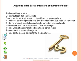 Algumas dicas para aumentar a sua produtividade:


1 – internet banda larga
2 – computador de boa qualidade
3 – rotinas de backups – faça copias diárias de seus arquivos
4 – verificar se o computador esta livre nos momentos que você vai trabalhar
5 – tenha um antivírus de boa qualidade e mantenha-o atualizado
6 – saia do Facebook e MSN – nas horas de planejar
7 – crie uma rotina semanal de trabalhos a serem feitos
8 – crie metas a serem alcançadas
9 – crie senha boas e as mantenha a sete chaves




                   Vida Real vs Negócios on-line - autorizado a reproduzir - não pode ser alterado -
                                       www.escoladeoportunidades.com.br
 