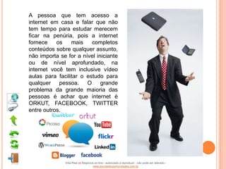 A pessoa que tem acesso a
internet em casa e falar que não
tem tempo para estudar merecem
ficar na penúria, pois a internet
fornece    os    mais    completos
conteúdos sobre qualquer assunto,
não importa se for a nível iniciante
ou de nível aprofundado, na
internet você tem inclusive vídeo
aulas para facilitar o estudo para
qualquer pessoa. O grande
problema da grande maioria das
pessoas é achar que internet é
ORKUT, FACEBOOK, TWITTER
entre outros.




              Vida Real vs Negócios on-line - autorizado a reproduzir - não pode ser alterado -
                                  www.escoladeoportunidades.com.br
 
