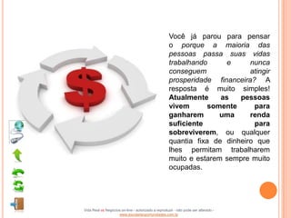 Você já parou para pensar
                                                    o porque a maioria das
                                                    pessoas passa suas vidas
                                                    trabalhando      e     nunca
                                                    conseguem              atingir
                                                    prosperidade financeira? A
                                                    resposta é muito simples!
                                                    Atualmente     as   pessoas
                                                    vivem       somente     para
                                                    ganharem       uma     renda
                                                    suficiente              para
                                                    sobreviverem, ou qualquer
                                                    quantia fixa de dinheiro que
                                                    lhes permitam trabalharem
                                                    muito e estarem sempre muito
                                                    ocupadas.




Vida Real vs Negócios on-line - autorizado a reproduzir - não pode ser alterado -
                    www.escoladeoportunidades.com.br
 