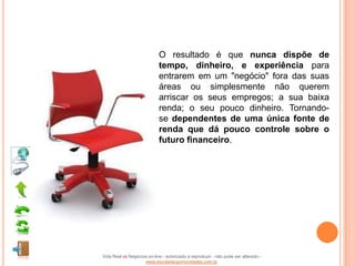 O resultado é que nunca dispõe de
                            tempo, dinheiro, e experiência para
                            entrarem em um "negócio" fora das suas
                            áreas ou simplesmente não querem
                            arriscar os seus empregos; a sua baixa
                            renda; o seu pouco dinheiro. Tornando-
                            se dependentes de uma única fonte de
                            renda que dá pouco controle sobre o
                            futuro financeiro.




Vida Real vs Negócios on-line - autorizado a reproduzir - não pode ser alterado -
                    www.escoladeoportunidades.com.br
 