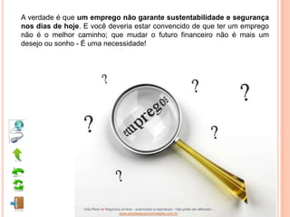 A verdade é que um emprego não garante sustentabilidade e segurança
nos dias de hoje. E você deveria estar convencido de que ter um emprego
não é o melhor caminho; que mudar o futuro financeiro não é mais um
desejo ou sonho - É uma necessidade!




                 Vida Real vs Negócios on-line - autorizado a reproduzir - não pode ser alterado -
                                     www.escoladeoportunidades.com.br
 