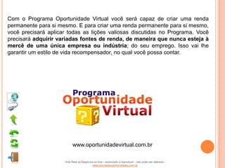 Com o Programa Oportunidade Virtual você será capaz de criar uma renda
permanente para si mesmo. E para criar uma renda permanente para si mesmo,
você precisará aplicar todas as lições valiosas discutidas no Programa. Você
precisará adquirir variadas fontes de renda, de maneira que nunca esteja à
mercê de uma única empresa ou indústria; do seu emprego. Isso vai lhe
garantir um estilo de vida recompensador, no qual você possa contar.




                           www.oportunidadevirtual.com.br

                     Vida Real vs Negócios on-line - autorizado a reproduzir - não pode ser alterado -
                                         www.escoladeoportunidades.com.br
 