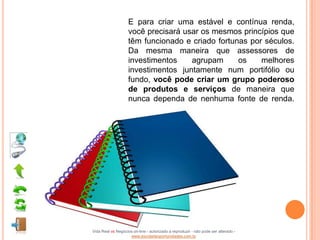 E para criar uma estável e contínua renda,
                    você precisará usar os mesmos princípios que
                    têm funcionado e criado fortunas por séculos.
                    Da mesma maneira que assessores de
                    investimentos    agrupam      os    melhores
                    investimentos juntamente num portifólio ou
                    fundo, você pode criar um grupo poderoso
                    de produtos e serviços de maneira que
                    nunca dependa de nenhuma fonte de renda.




Vida Real vs Negócios on-line - autorizado a reproduzir - não pode ser alterado -
                    www.escoladeoportunidades.com.br
 