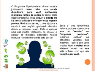 O Programa Oportunidade Virtual mostra
justamente como criar uma renda
duradoura       para   você    cultivando
múltiplas fontes de renda. E como parte
desse programa, você adquiri o direito de
se tornar afiliado e oferecer este mesmo
pacote ilimitadas vezes, o que ajudará a
construir seu negócio ganhando dinheiro                                    Essa é uma ferramenta
desde o primeiro passo. Esta é apenas                                      valiosa, porque você nunca
uma das muitas vantagens de possuir e                                      terá de "vender” ou
aplicar os métodos discutidos nestes                                       "empurrar       produtos",
manuais - e o melhor ainda está por vir!                                   tentando     explicar    os
                                                                           conceitos valiosos dos
                                                                           mesmos. Tudo o que você
                                                                           precisa fazer é deixar este
                                                                           sistema entrar na sua
                                                                           vida e fazer com que ele
                                                                           trabalhe por você.




              Vida Real vs Negócios on-line - autorizado a reproduzir - não pode ser alterado -
                                  www.escoladeoportunidades.com.br
 