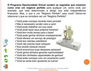 O Programa Oportunidade Virtual contém os segredos que mostram
como criar um negócio perfeito para qualquer um, como você, por
exemplo, que está determinado a atingir sua total independência
financeira. Mas, o que é um "Negócio Perfeito" para você? Deixe-me
relacionar o que eu considero ser um "Negócio Perfeito":

      Você pode começar durante meio período!
      Não é necessário vender cara a cara!
      Você pode trabalhar em sua casa!
      Você pode fazer seus próprios horários!
      Você tem muito tempo para o lazer!
      Você pode ganhar dinheiro imediatamente!
      Você oferece um serviço de prestígio!
      Você tem clientes satisfeitos!
      Você não precisa fazer estoque!
      Sua receita residual cresce!
      Você economiza suas despesas pessoais!
      Você ganha dinheiro gerando oportunidades!
      Você tem ilimitadas capacidades de ganhos!
      Você pode começar com um orçamento curto!
      Você se sente bem ajudando os outros!

                Vida Real vs Negócios on-line - autorizado a reproduzir - não pode ser alterado -
                                    www.escoladeoportunidades.com.br
 