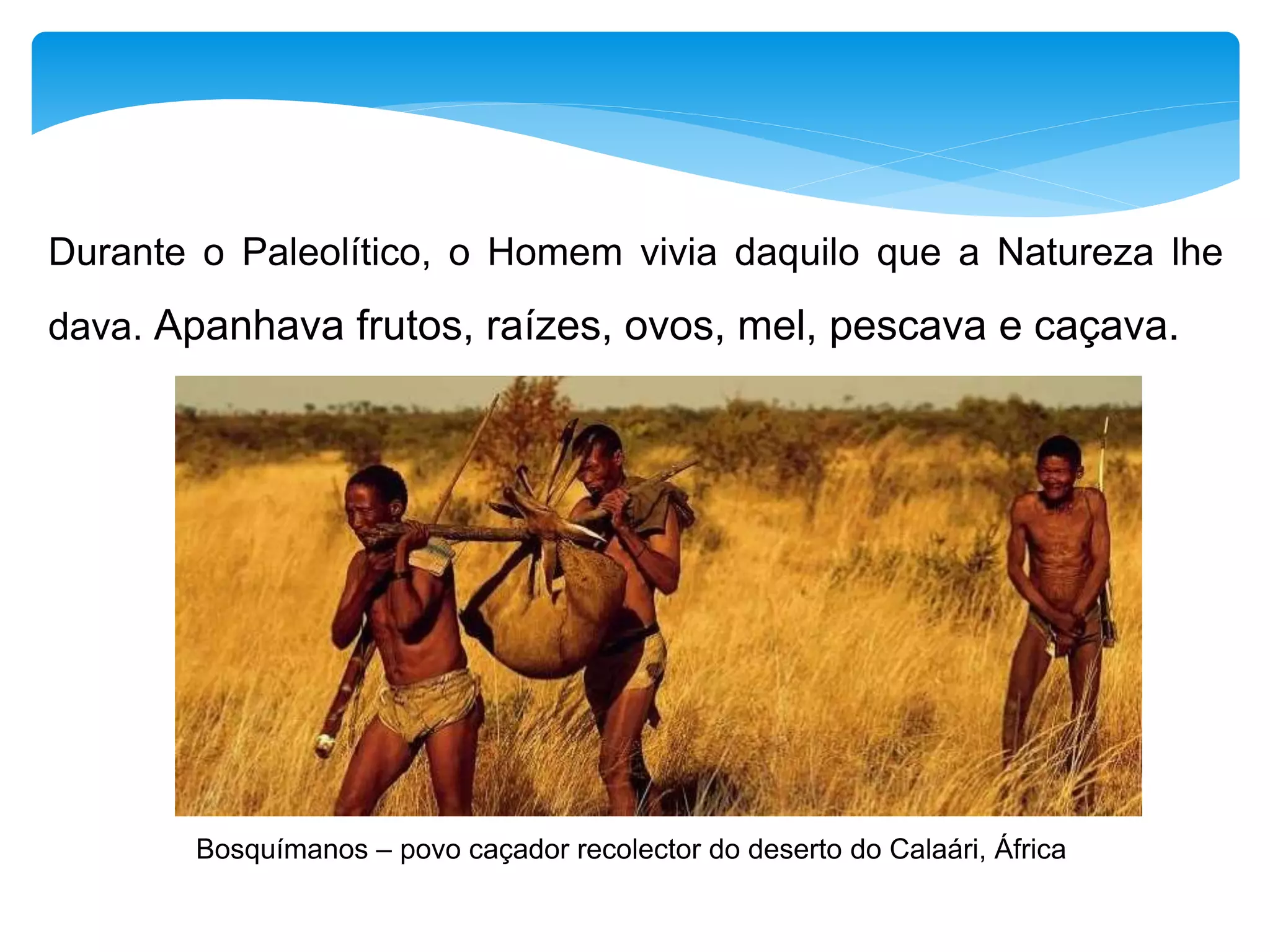 Durante o Paleolítico, o Homem vivia daquilo que a Natureza lhe
dava. Apanhava frutos, raízes, ovos, mel, pescava e caçava.
Bosquímanos – povo caçador recolector do deserto do Calaári, África