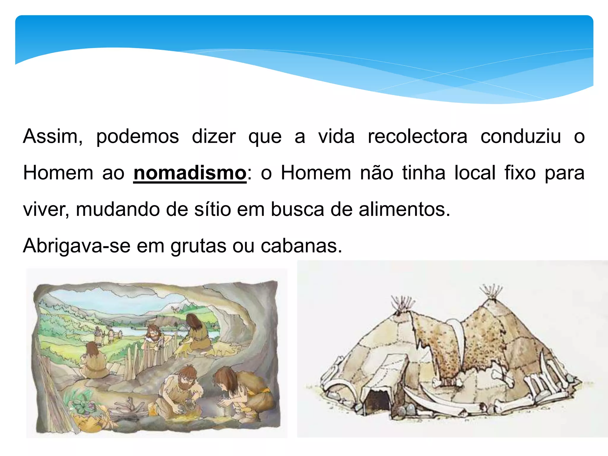 Assim, podemos dizer que a vida recolectora conduziu o
Homem ao nomadismo: o Homem não tinha local fixo para
viver, mudando de sítio em busca de alimentos.
Abrigava-se em grutas ou cabanas.
