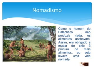 Nomadismo 
Como o homem do 
Paleolítico não 
produzia nada, os 
alimentos acabavam. 
Assim, era obrigado a 
mudar de sítio à 
procura de mais 
alimentos, ou seja 
levava uma vida 
nómada. 
 