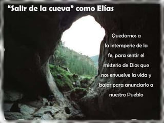 “Salir de la cueva” como Elías


                              Quedarnos a
                           la intemperie de la
                             fe, para sentir el
                           misterio de Dios que
                          nos envuelve la vida y
                         bajar para anunciarlo a
                             nuestro Pueblo
 