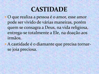  O que realiza a pessoa é o amor, esse amor

pode ser vivido de várias maneiras, porém
quem se consagra a Deus, na vida religiosa,
entrega-se totalmente a Ele, na doação aos
irmãos.
 A castidade é o diamante que precisa tornarse joia preciosa.

 
