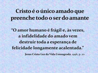 “O amor humano é frágil e, às vezes,
a infidelidade do amado vem
destruir toda a esperança de
felicidade longamente acalentada.”
Jesus Cristo Luz da Vida Consagrada. 1996, p. 20.

 