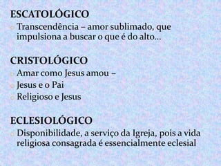 ESCATOLÓGICO
o Transcendência – amor sublimado, que

impulsiona a buscar o que é do alto...

CRISTOLÓGICO
o Amar como Jesus amou –
o Jesus e o Pai
o Religioso e Jesus

ECLESIOLÓGICO
o Disponibilidade, a serviço da Igreja, pois a vida

religiosa consagrada é essencialmente eclesial

 