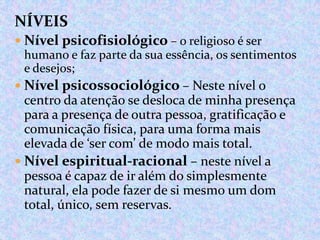 NÍVEIS
 Nível psicofisiológico – o religioso é ser
humano e faz parte da sua essência, os sentimentos
e desejos;
 Nível psicossociológico – Neste nível o

centro da atenção se desloca de minha presença
para a presença de outra pessoa, gratificação e
comunicação física, para uma forma mais
elevada de ‘ser com’ de modo mais total.
 Nível espiritual-racional – neste nível a
pessoa é capaz de ir além do simplesmente
natural, ela pode fazer de si mesmo um dom
total, único, sem reservas.

 