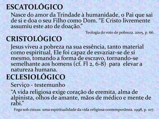 ESCATOLÓGICO
o Nasce do amor da Trindade à humanidade, o Pai que sai

de si e doa o seu Filho como Dom. “E Cristo livremente
assumiu este ato de doação.”

Teologia do voto de pobreza. 2005, p. 66.

CRISTOLÓGICO
o Jesus viveu a pobreza na sua essência, tanto material

como espiritual, Ele foi capaz de esvaziar-se de si
mesmo, tomando a forma de escravo, tornando-se
semelhante aos homens (cf. Fl 2, 6-8) para elevar a
natureza humana.

ECLESIOLÓGICO
o Serviço - testemunho
o “A vida religiosa exige coração de eremita, alma de

alpinista, olhos de amante, mãos de médico e mente de
rabi.”
Fogo sob cinzas: uma espiritualidade da vida religiosa contemporânea. 1998, p. 107.

 