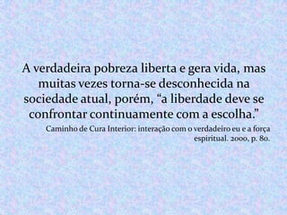 A verdadeira pobreza liberta e gera vida, mas
muitas vezes torna-se desconhecida na
sociedade atual, porém, “a liberdade deve se
confrontar continuamente com a escolha.”
Caminho de Cura Interior: interação com o verdadeiro eu e a força
espiritual. 2000, p. 80.

 