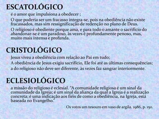 ESCATOLÓGICO
o é o amor que impulsiona a obedecer ;
o O que poderia ser um fracasso integra-se, pois na obediência não existe

fracassados, mas sim ressignificação de redenção no plano de Deus.
o O religioso é obediente porque ama, e para todo o amante o sacrifício do
abandonar-se é um paradoxo, às vezes é profundamente penoso, mas,
muito mais intensa e profunda.

CRISTOLÓGICO
o Jesus viveu a obediência com relação ao Pai em tudo;
o A obediência de Jesus exigiu sacrifício, Ele foi até as últimas consequências;
o a do religioso não deve ser diferente, às vezes faz sangrar interiormente.

ECLESIOLÓGICO
o a missão do religioso é eclesial. “A comunidade religiosa é um sinal da

comunidade da Igreja; é um sinal da aliança da qual a Igreja é a realização
concreta; é uma indicação aos fiéis de como a obediência, na Igreja, está
baseada no Evangelho.”
Os votos um tesouro em vaso de argila. 1986, p. 150.

 