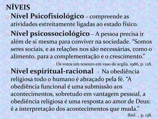 NÍVEIS
o Nível Psicofisiológico – compreende as
atividades estreitamente ligadas ao estado físico.

o Nível psicossociológico – A pessoa precisa ir
além de si mesma para conviver na sociedade. “Somos
seres sociais, e as relações nos são necessárias, como o
alimento, para a complementação e o crescimento.”
Os votos um tesouro em vaso de argila. 1986, p. 128.

o Nível espiritual-racional - Na obediência
religiosa todo o humano é abraçado pela fé. “A
obediência funcional é uma submissão aos
acontecimentos, sobretudo em vantagem pessoal, a
obediência religiosa é uma resposta ao amor de Deus:
é a interpretação dos acontecimentos que muda.”
Ibid. , p. 138.

 