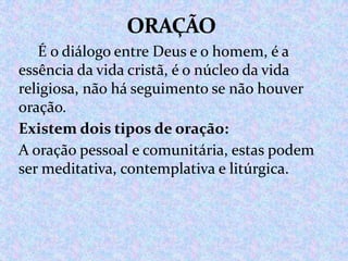 É o diálogo entre Deus e o homem, é a
essência da vida cristã, é o núcleo da vida
religiosa, não há seguimento se não houver
oração.
Existem dois tipos de oração:
A oração pessoal e comunitária, estas podem
ser meditativa, contemplativa e litúrgica.

 