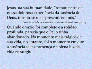• Jesus, na sua humanidade, “tomou parte de

nossa dolorosa experiência da ausência de
Deus, tornou-se mais presente em nós.”
Crescer: os três movimentos da vida espiritual. 2000, p.123.

• Quando o vazio foi completo e a solidão

profunda, parecia que o Pai o tinha
abandonado. No momento mais trágico de
sua vida, no entanto, foi o momento em que
a ausência se fez presença e a plena luz da
vida ressurgiu.

 