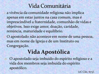 o a vivência da comunidade religiosa não implica

apenas em estar juntos na casa comum, mas é
imprescindível a fraternidade, comunhão de vidas e
objetivos. Isso exige amor, doação, caridade,
renúncia, maturidade e equilíbrio.
o O apostolado não acontece em nome de uma pessoa,
mas em nome da Igreja e de um Instituto ou
Congregação.

Vida Apostólica
o O apostolado seja imbuído do espírito religioso e a
vida dos membros seja imbuída do espírito
apostólico.
(cf. Cân. 673).

 
