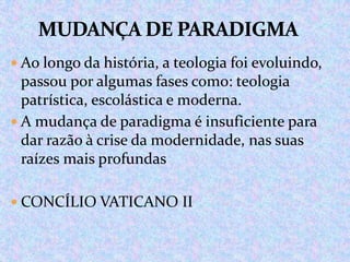  Ao longo da história, a teologia foi evoluindo,

passou por algumas fases como: teologia
patrística, escolástica e moderna.
 A mudança de paradigma é insuficiente para
dar razão à crise da modernidade, nas suas
raízes mais profundas
 CONCÍLIO VATICANO II

 