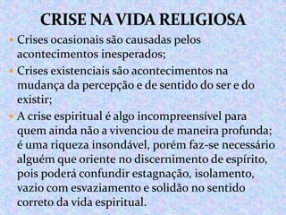  Crises ocasionais são causadas pelos

acontecimentos inesperados;
 Crises existenciais são acontecimentos na
mudança da percepção e de sentido do ser e do
existir;
 A crise espiritual é algo incompreensível para
quem ainda não a vivenciou de maneira profunda;
é uma riqueza insondável, porém faz-se necessário
alguém que oriente no discernimento de espírito,
pois poderá confundir estagnação, isolamento,
vazio com esvaziamento e solidão no sentido
correto da vida espiritual.

 