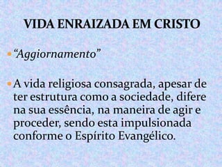  “Aggiornamento”
 A vida religiosa consagrada, apesar de

ter estrutura como a sociedade, difere
na sua essência, na maneira de agir e
proceder, sendo esta impulsionada
conforme o Espírito Evangélico.

 